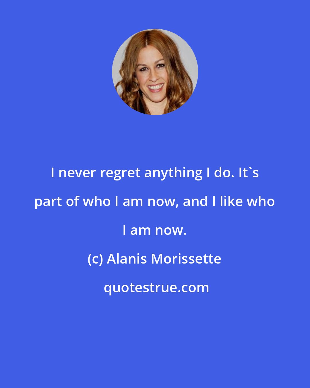 Alanis Morissette: I never regret anything I do. It's part of who I am now, and I like who I am now.