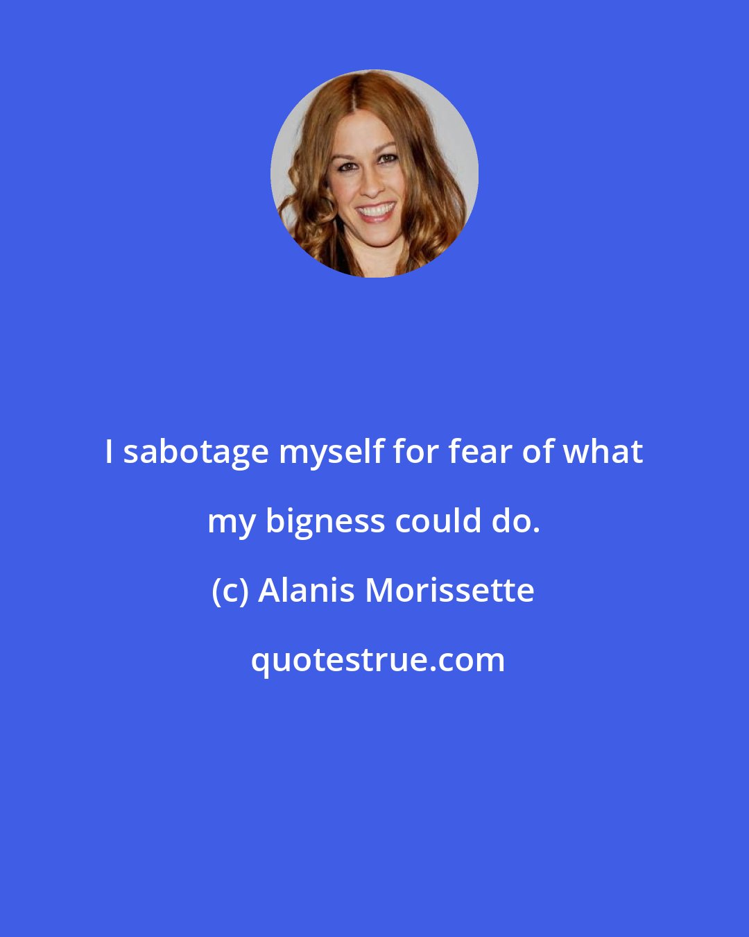 Alanis Morissette: I sabotage myself for fear of what my bigness could do.