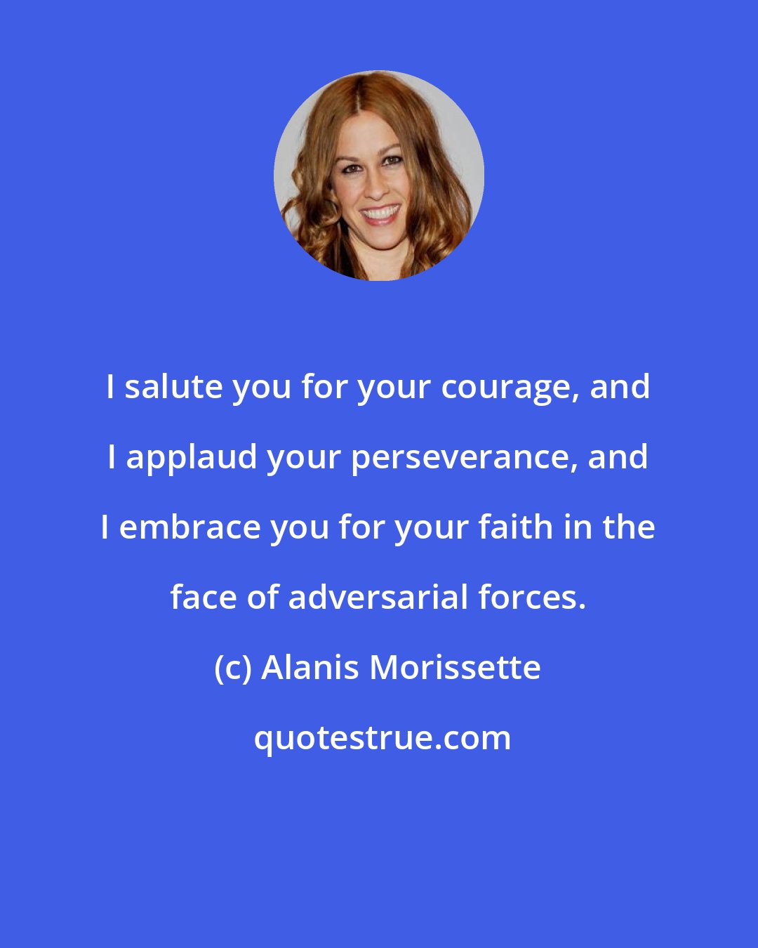 Alanis Morissette: I salute you for your courage, and I applaud your perseverance, and I embrace you for your faith in the face of adversarial forces.