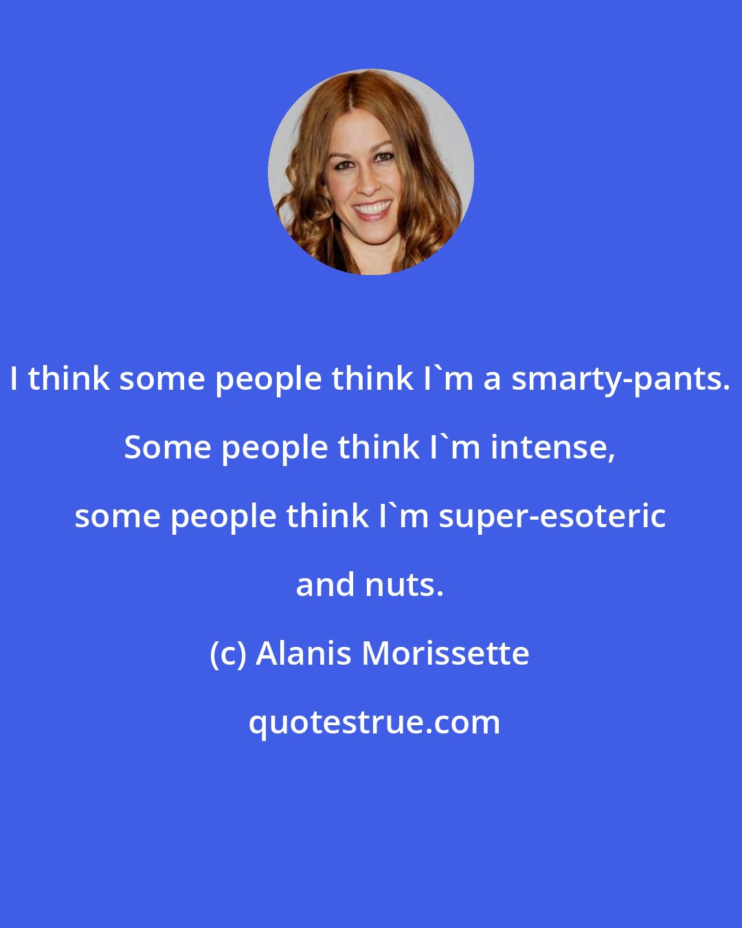 Alanis Morissette: I think some people think I'm a smarty-pants. Some people think I'm intense, some people think I'm super-esoteric and nuts.