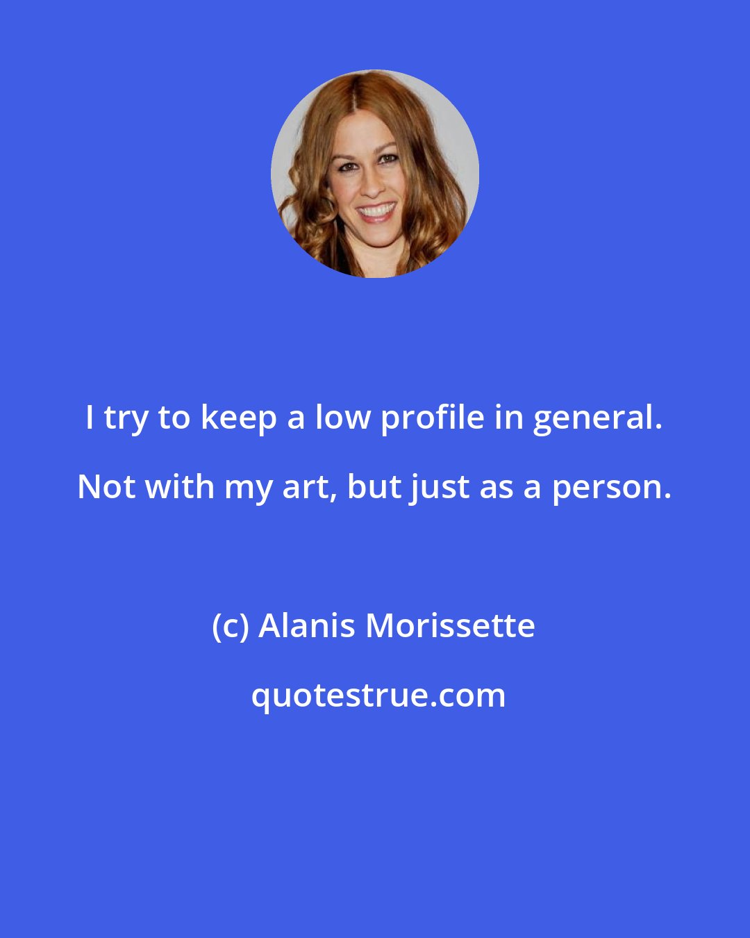 Alanis Morissette: I try to keep a low profile in general. Not with my art, but just as a person.