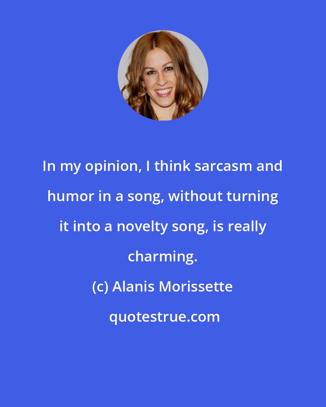 Alanis Morissette: In my opinion, I think sarcasm and humor in a song, without turning it into a novelty song, is really charming.