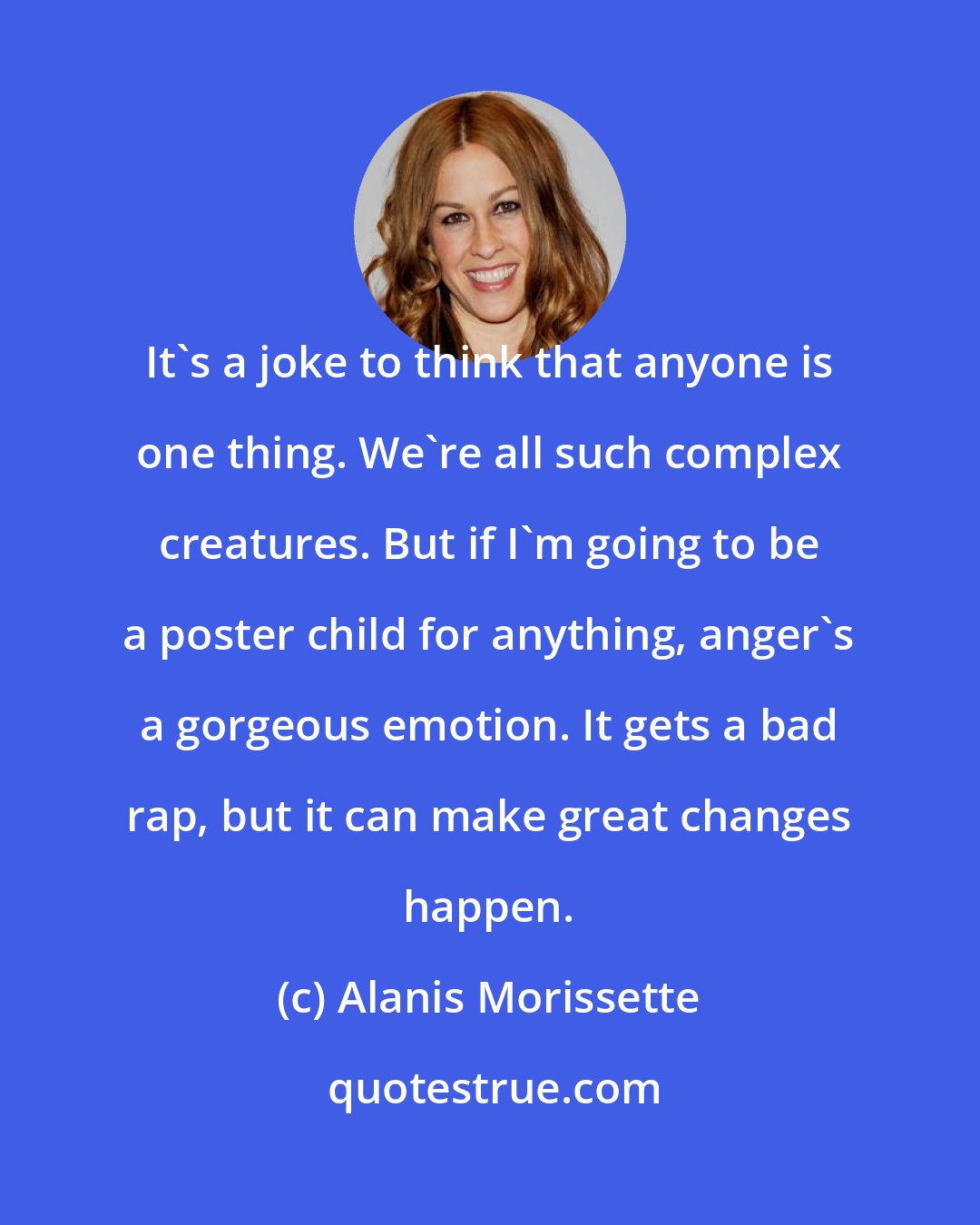 Alanis Morissette: It's a joke to think that anyone is one thing. We're all such complex creatures. But if I'm going to be a poster child for anything, anger's a gorgeous emotion. It gets a bad rap, but it can make great changes happen.