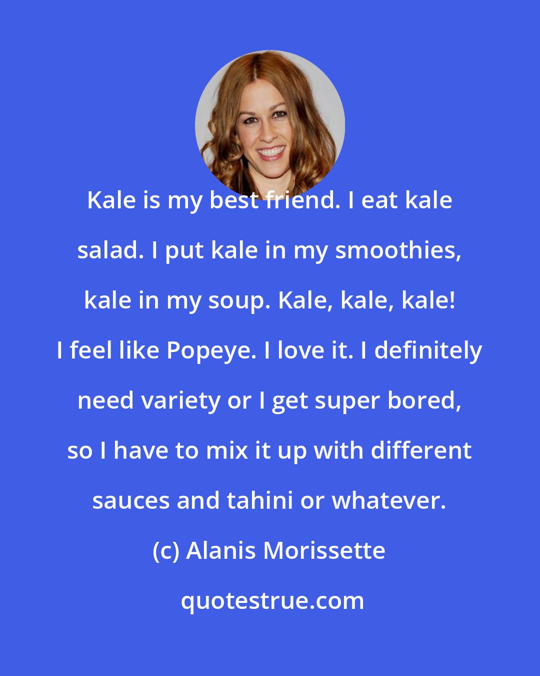 Alanis Morissette: Kale is my best friend. I eat kale salad. I put kale in my smoothies, kale in my soup. Kale, kale, kale! I feel like Popeye. I love it. I definitely need variety or I get super bored, so I have to mix it up with different sauces and tahini or whatever.