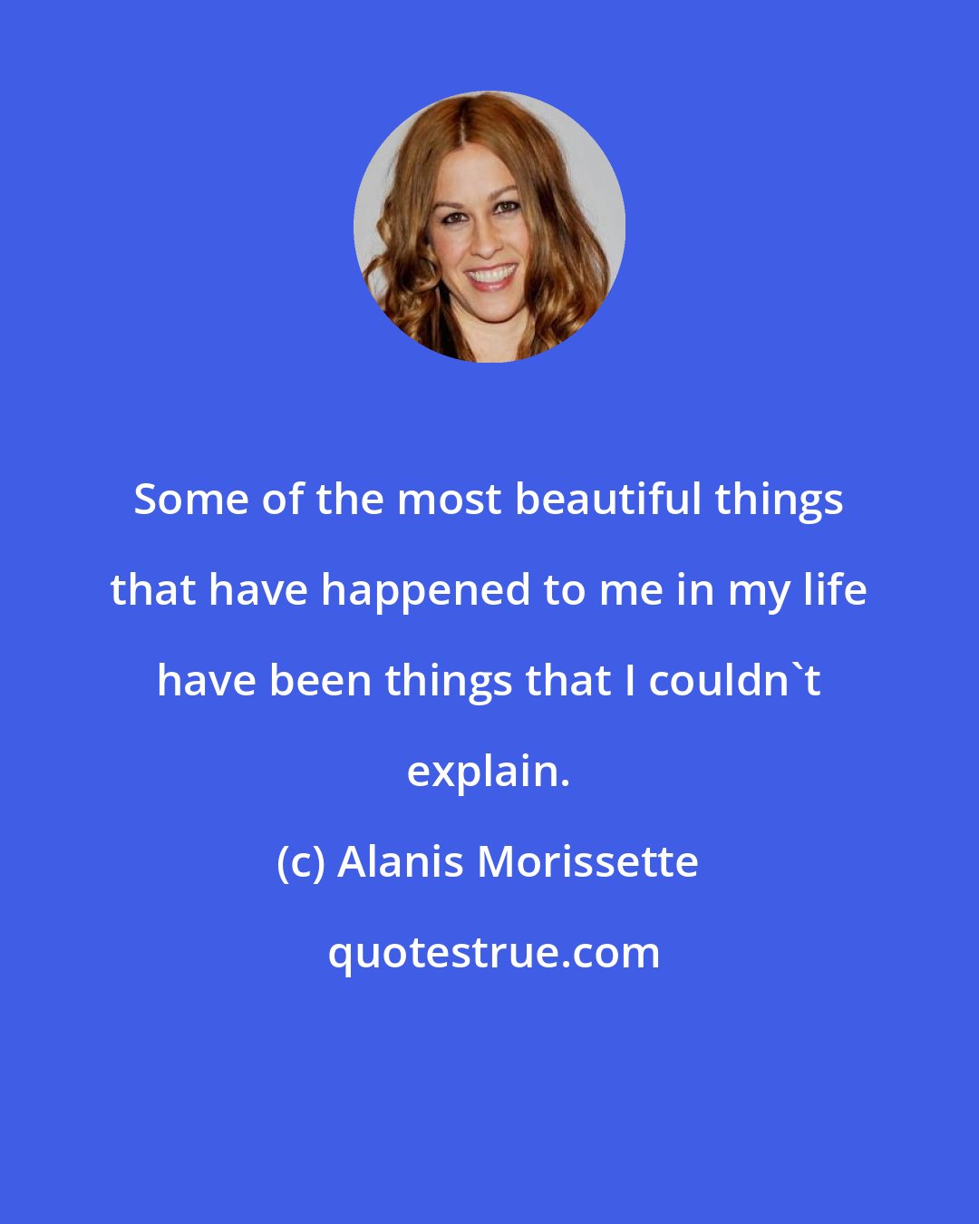 Alanis Morissette: Some of the most beautiful things that have happened to me in my life have been things that I couldn't explain.