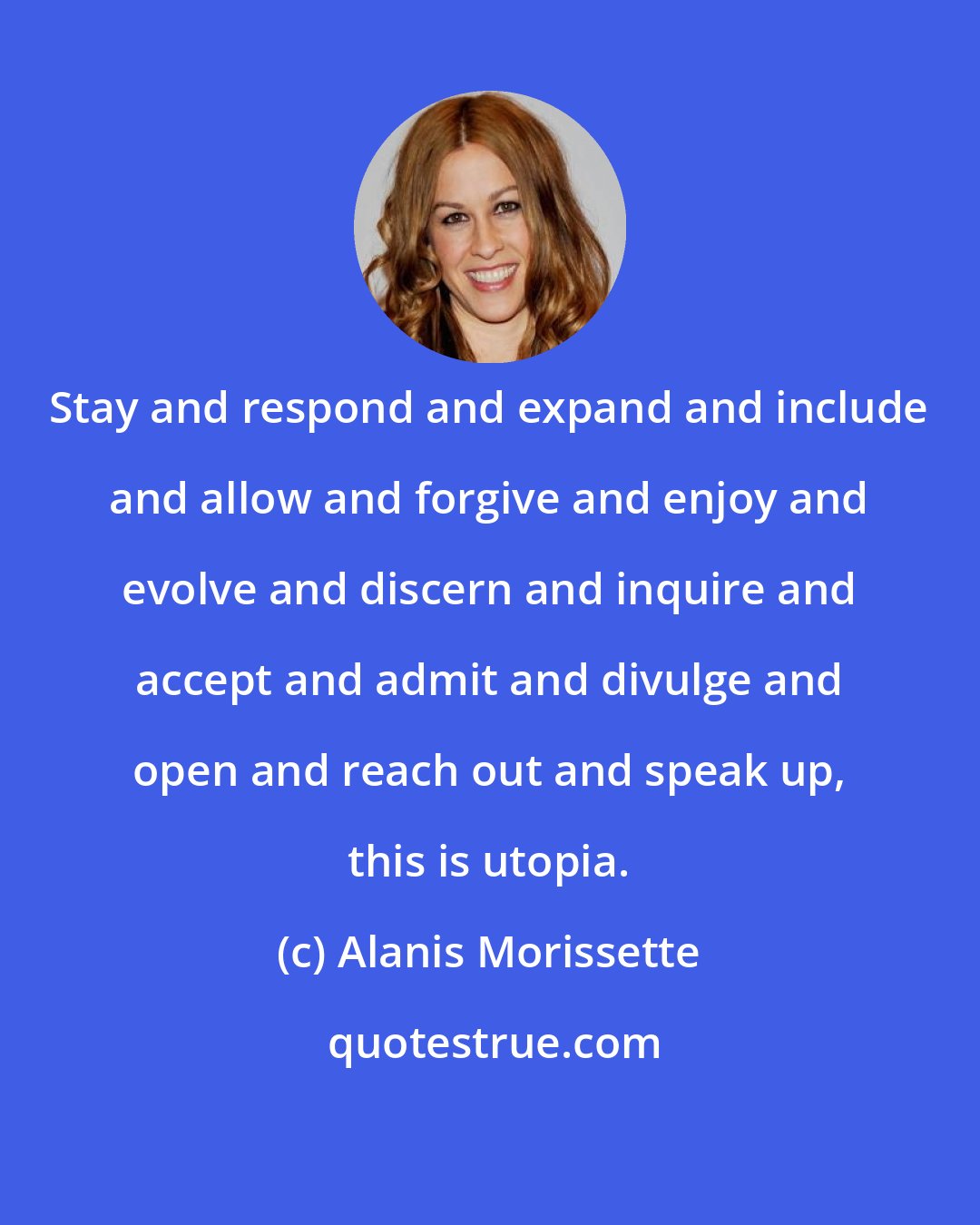 Alanis Morissette: Stay and respond and expand and include and allow and forgive and enjoy and evolve and discern and inquire and accept and admit and divulge and open and reach out and speak up, this is utopia.