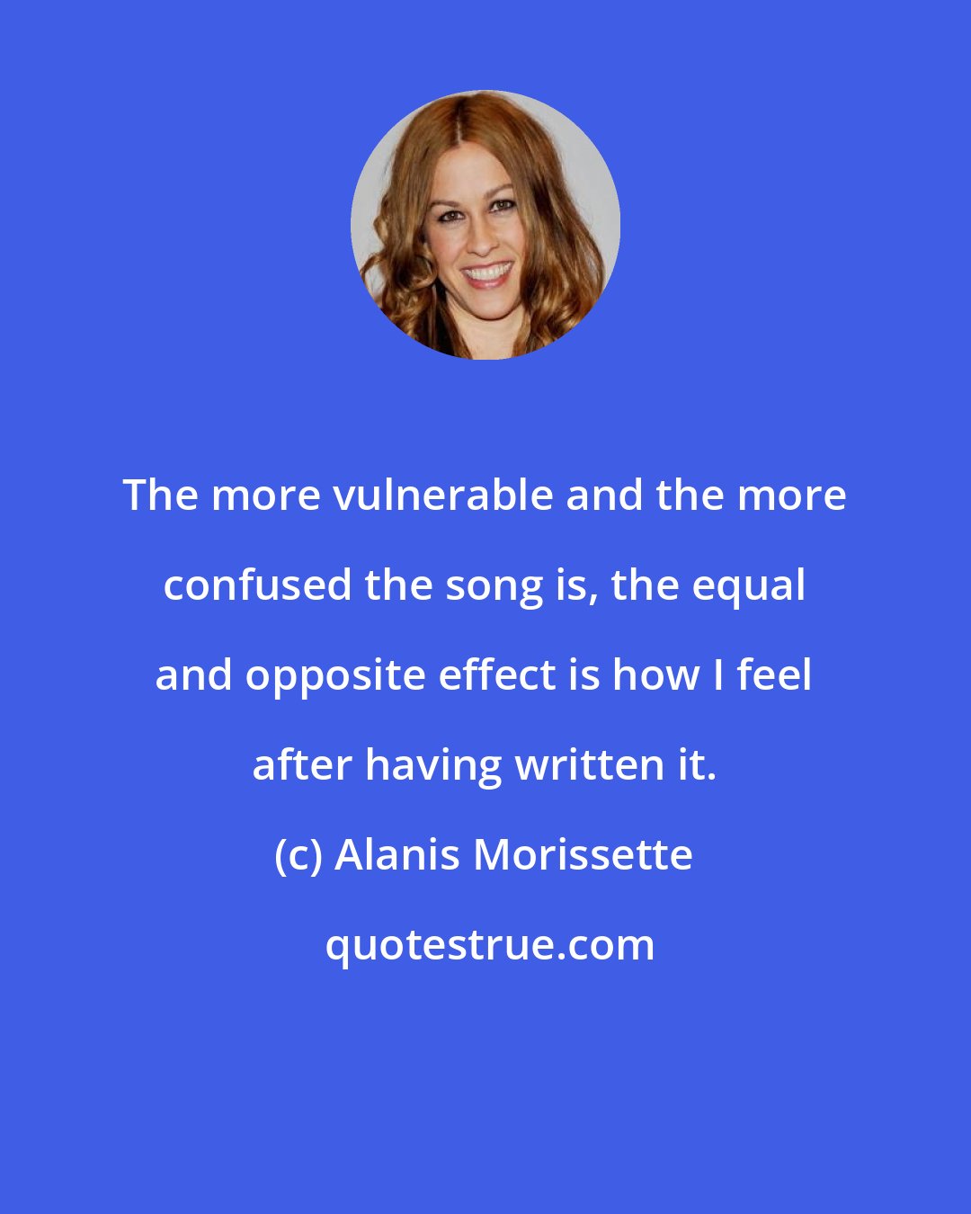 Alanis Morissette: The more vulnerable and the more confused the song is, the equal and opposite effect is how I feel after having written it.