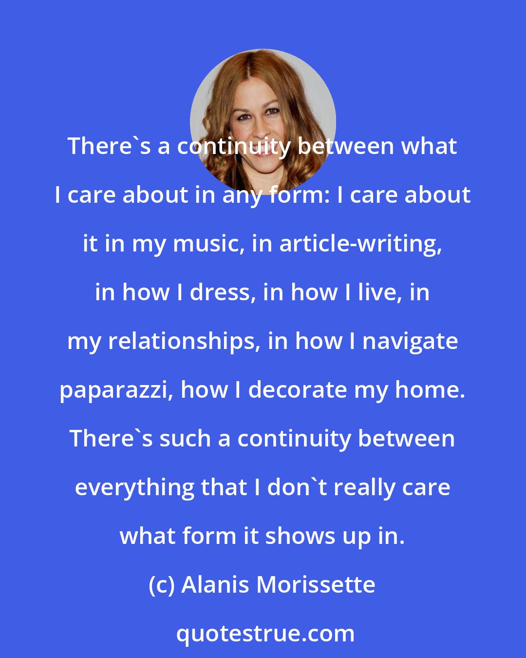 Alanis Morissette: There's a continuity between what I care about in any form: I care about it in my music, in article-writing, in how I dress, in how I live, in my relationships, in how I navigate paparazzi, how I decorate my home. There's such a continuity between everything that I don't really care what form it shows up in.