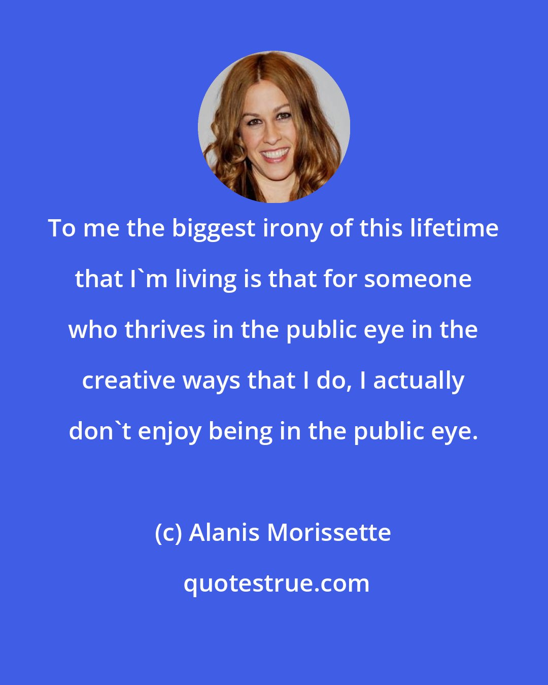 Alanis Morissette: To me the biggest irony of this lifetime that I'm living is that for someone who thrives in the public eye in the creative ways that I do, I actually don't enjoy being in the public eye.