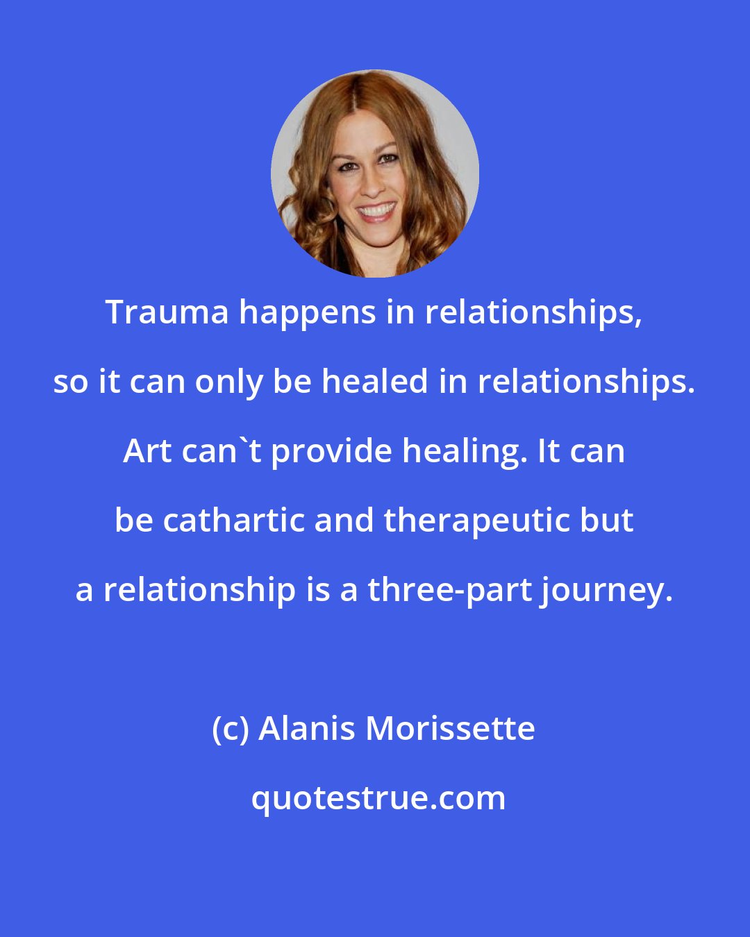 Alanis Morissette: Trauma happens in relationships, so it can only be healed in relationships. Art can't provide healing. It can be cathartic and therapeutic but a relationship is a three-part journey.