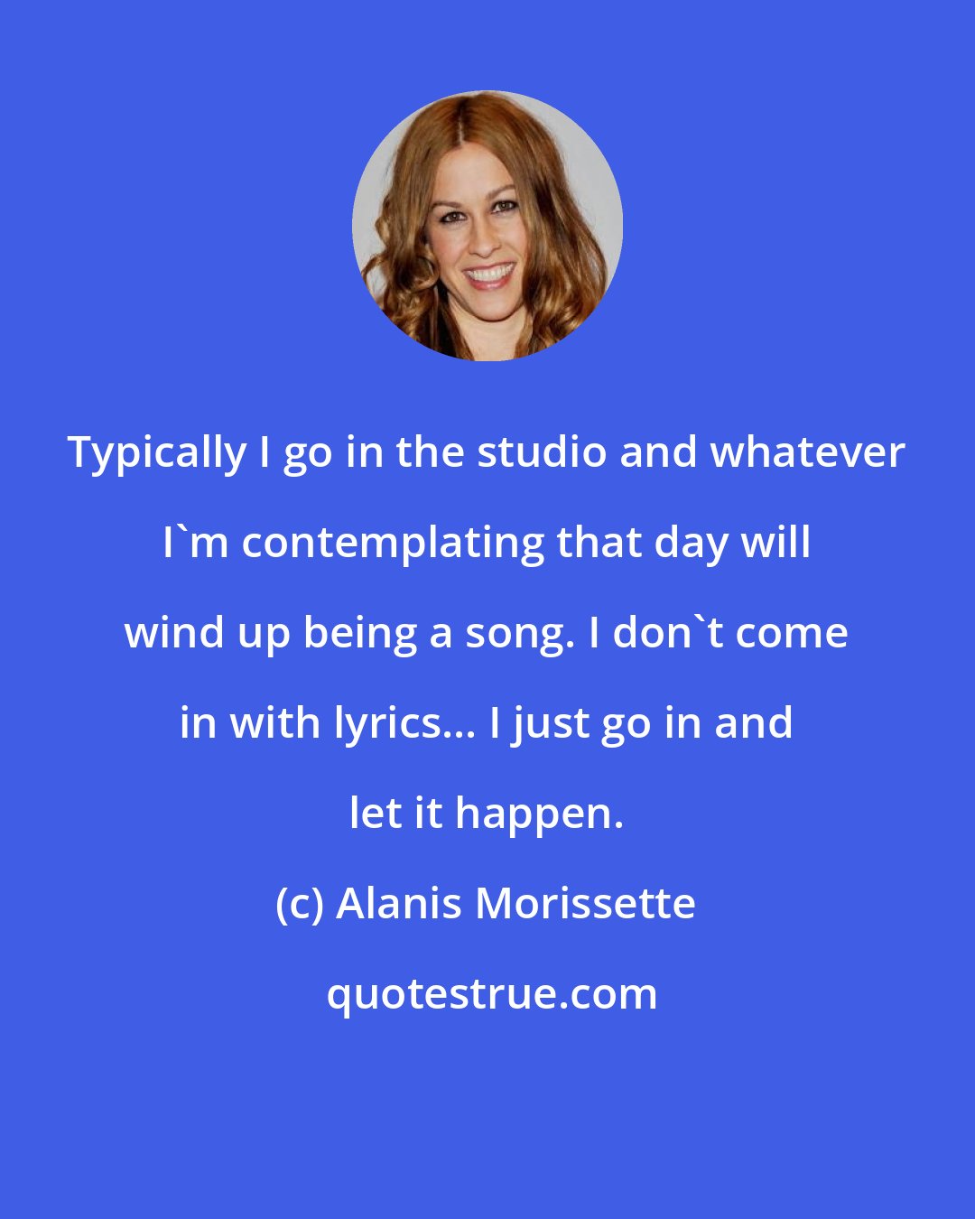 Alanis Morissette: Typically I go in the studio and whatever I'm contemplating that day will wind up being a song. I don't come in with lyrics... I just go in and let it happen.