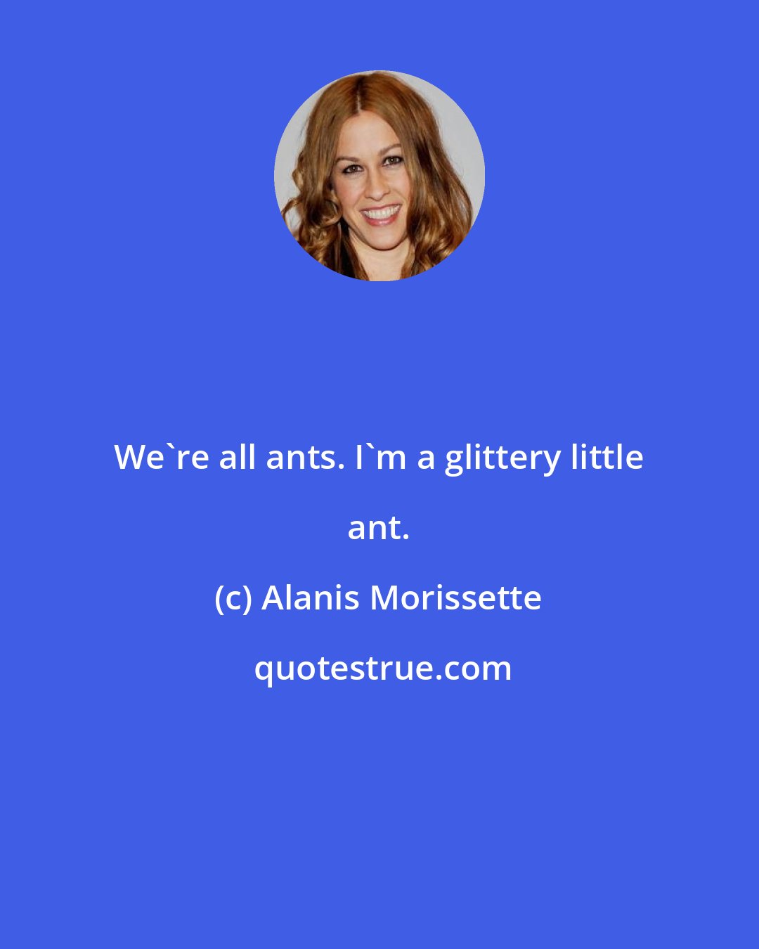 Alanis Morissette: We're all ants. I'm a glittery little ant.