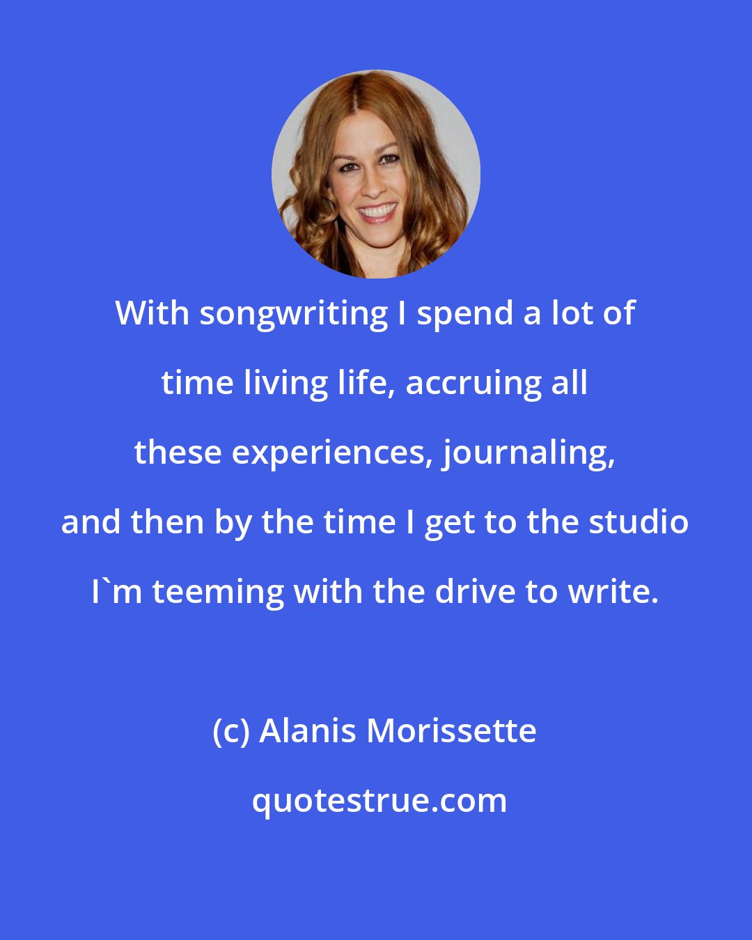 Alanis Morissette: With songwriting I spend a lot of time living life, accruing all these experiences, journaling, and then by the time I get to the studio I'm teeming with the drive to write.