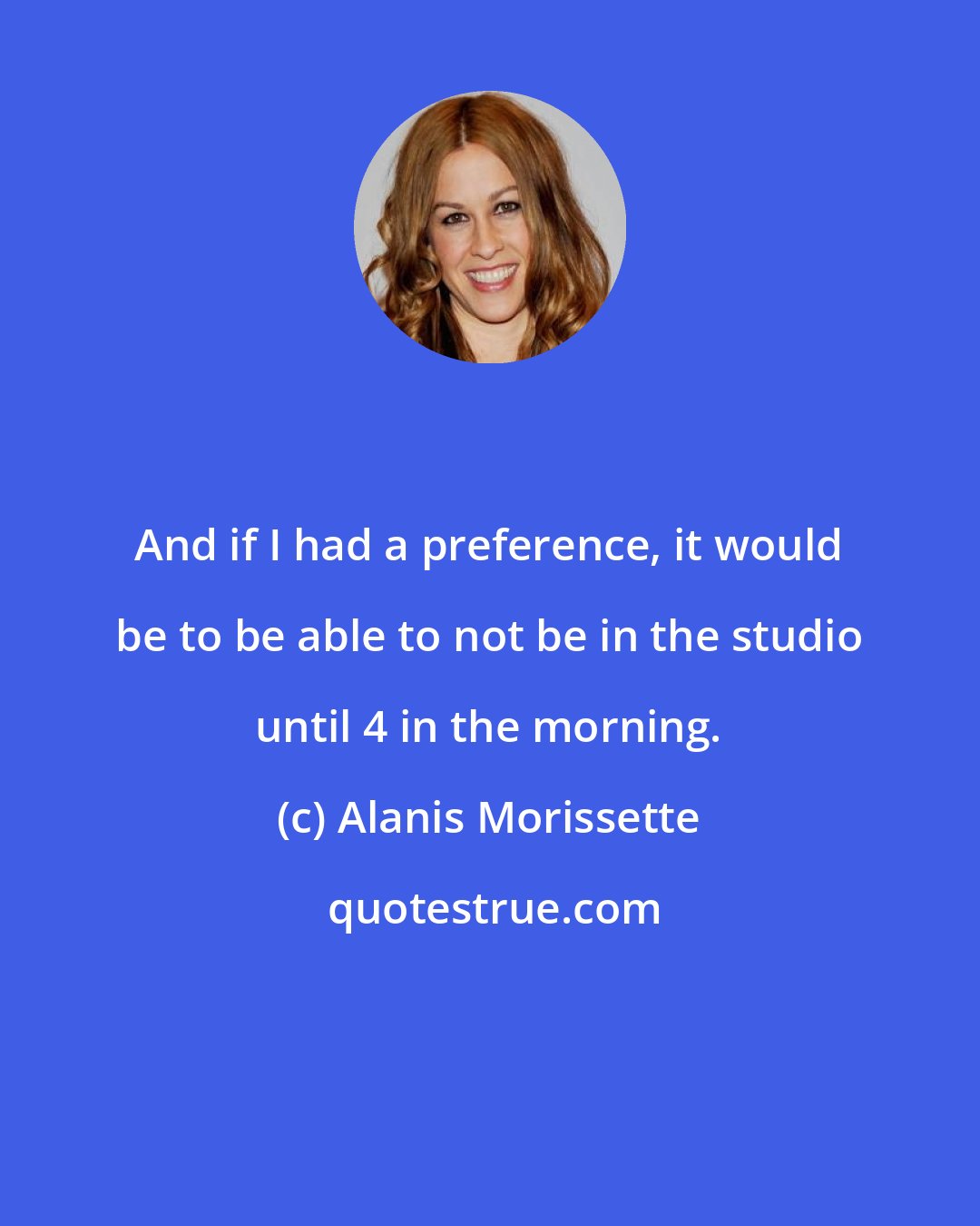 Alanis Morissette: And if I had a preference, it would be to be able to not be in the studio until 4 in the morning.