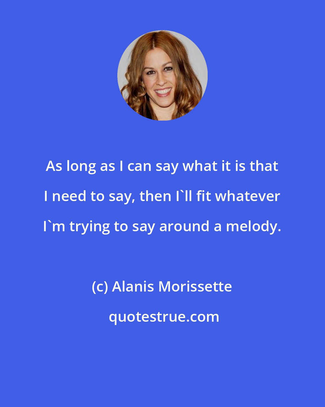 Alanis Morissette: As long as I can say what it is that I need to say, then I'll fit whatever I'm trying to say around a melody.