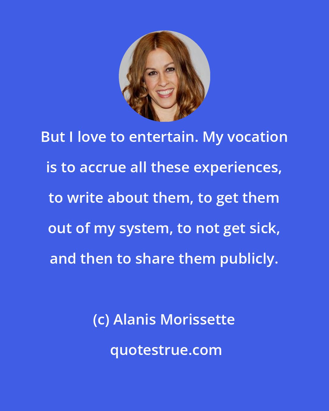 Alanis Morissette: But I love to entertain. My vocation is to accrue all these experiences, to write about them, to get them out of my system, to not get sick, and then to share them publicly.