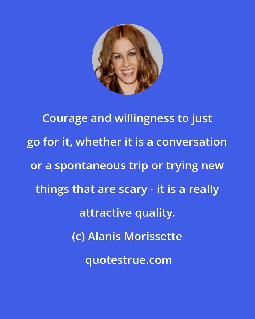 Alanis Morissette: Courage and willingness to just go for it, whether it is a conversation or a spontaneous trip or trying new things that are scary - it is a really attractive quality.