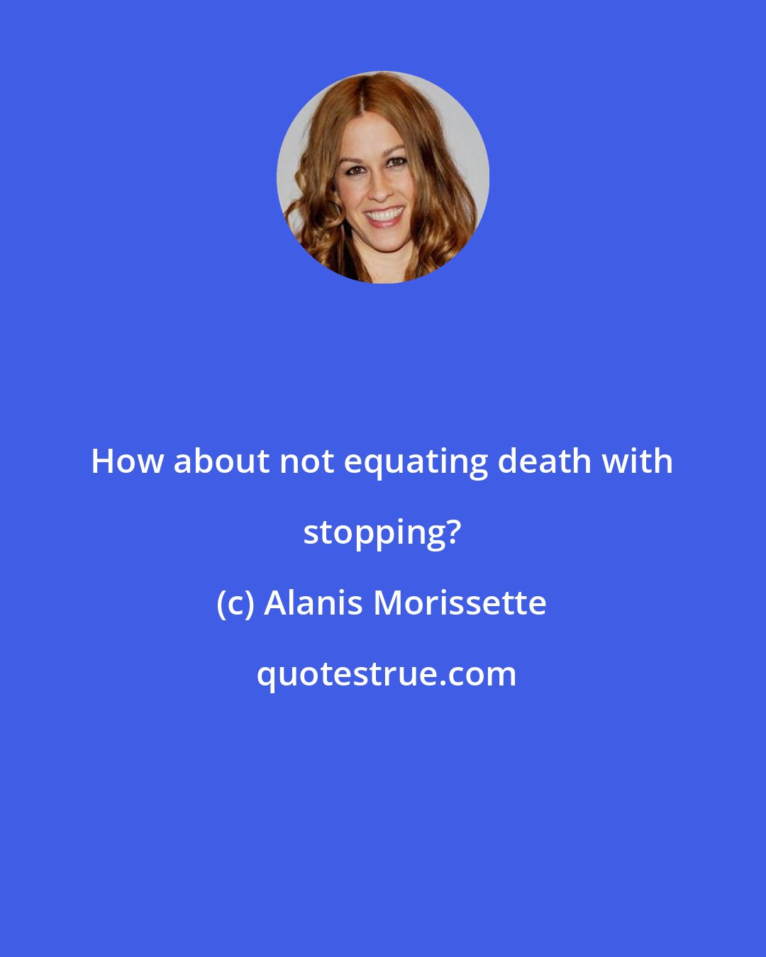 Alanis Morissette: How about not equating death with stopping?