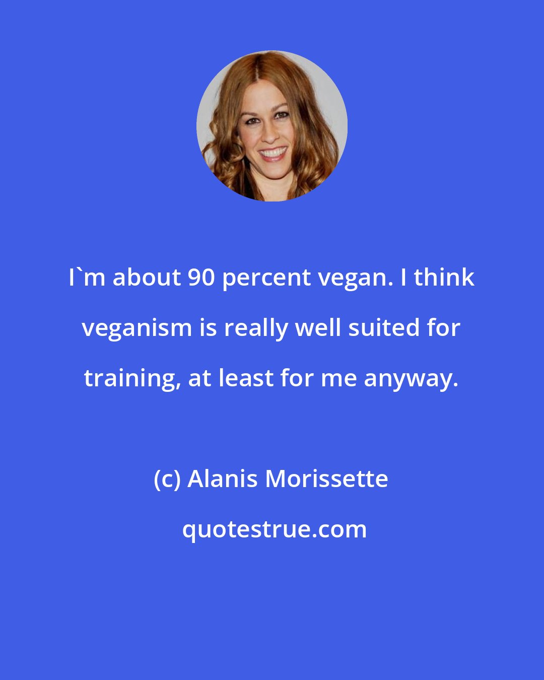 Alanis Morissette: I'm about 90 percent vegan. I think veganism is really well suited for training, at least for me anyway.