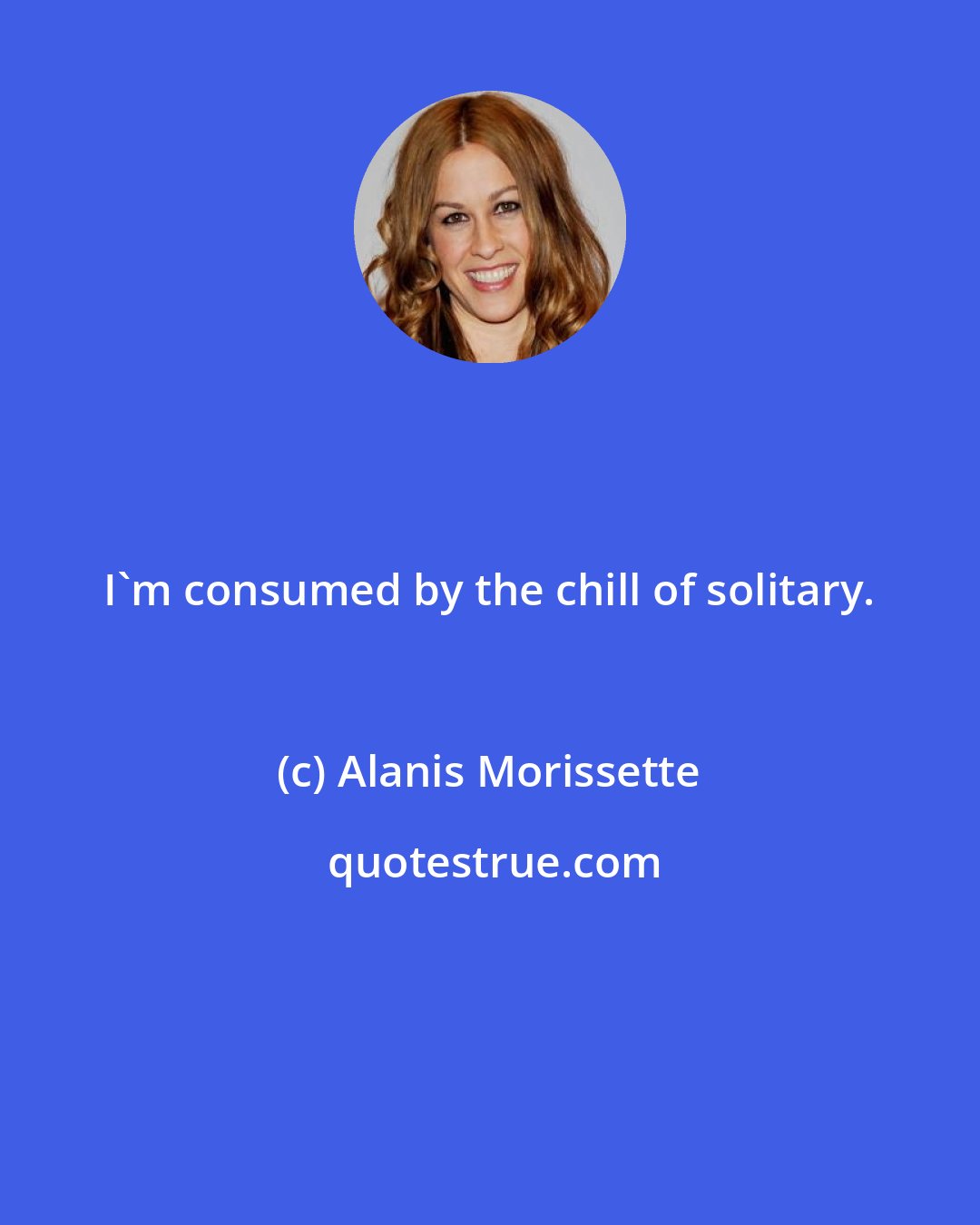 Alanis Morissette: I'm consumed by the chill of solitary.