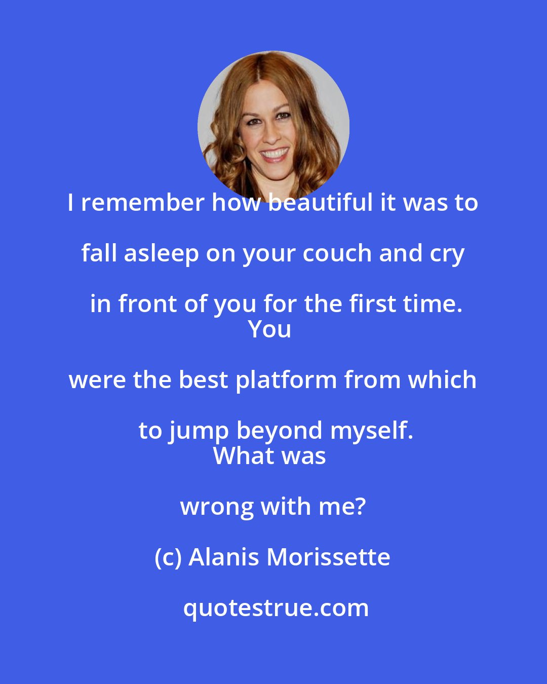 Alanis Morissette: I remember how beautiful it was to fall asleep on your couch and cry in front of you for the first time.
You were the best platform from which to jump beyond myself.
What was wrong with me?