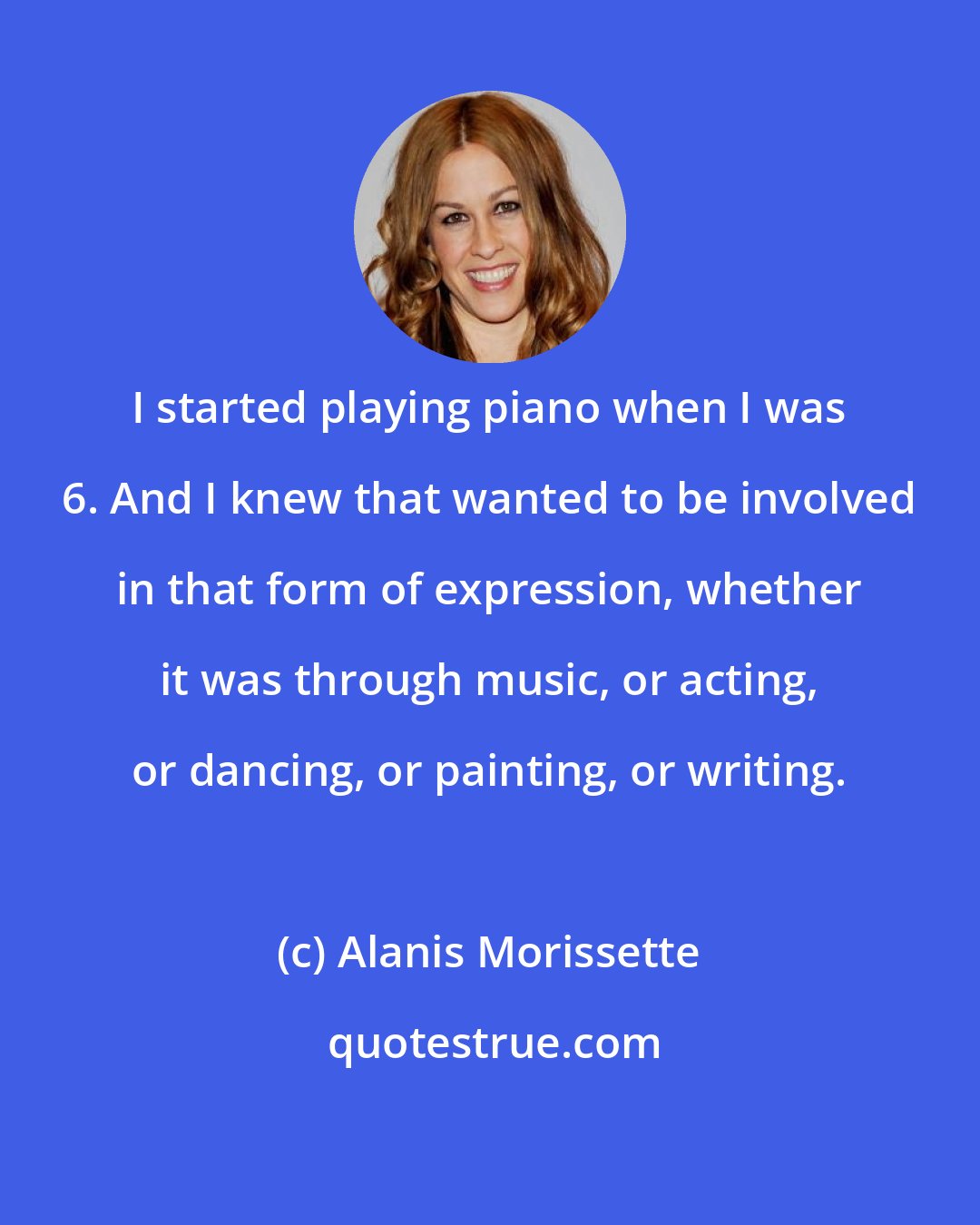 Alanis Morissette: I started playing piano when I was 6. And I knew that wanted to be involved in that form of expression, whether it was through music, or acting, or dancing, or painting, or writing.