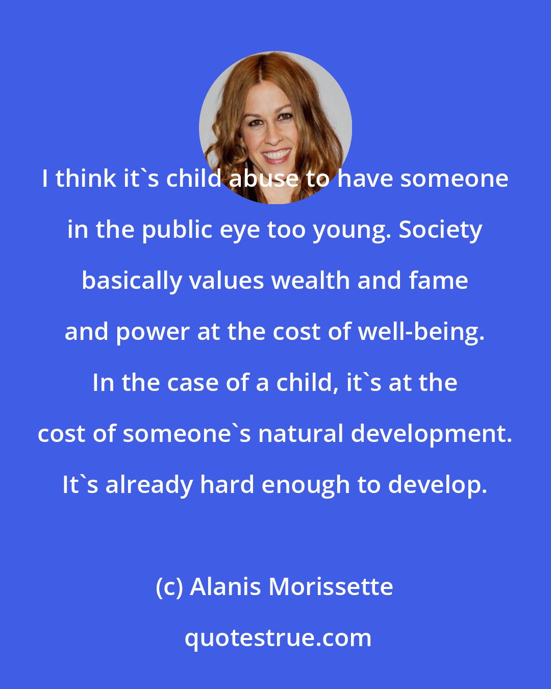 Alanis Morissette: I think it's child abuse to have someone in the public eye too young. Society basically values wealth and fame and power at the cost of well-being. In the case of a child, it's at the cost of someone's natural development. It's already hard enough to develop.