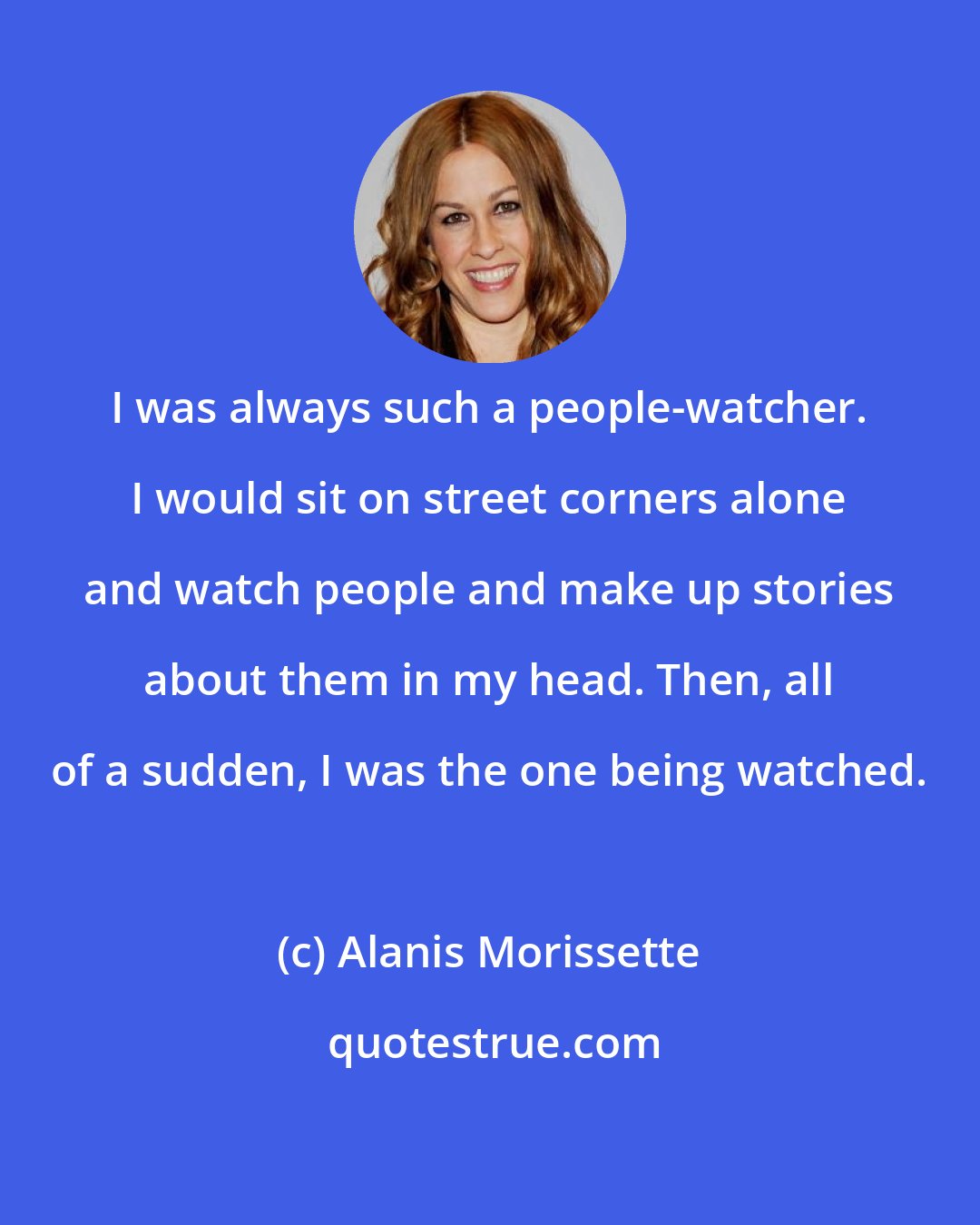 Alanis Morissette: I was always such a people-watcher. I would sit on street corners alone and watch people and make up stories about them in my head. Then, all of a sudden, I was the one being watched.