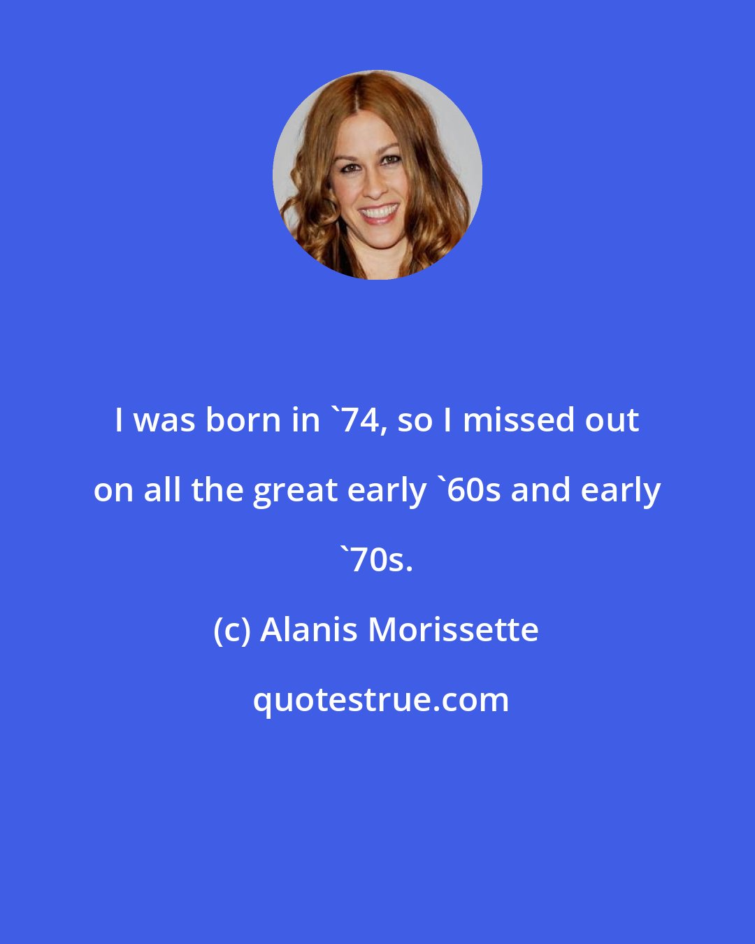 Alanis Morissette: I was born in '74, so I missed out on all the great early '60s and early '70s.