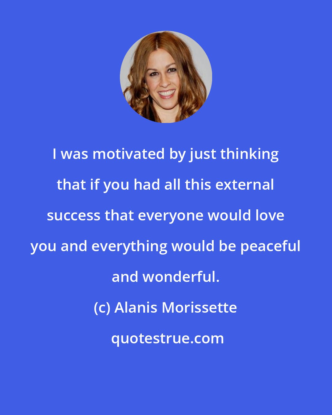 Alanis Morissette: I was motivated by just thinking that if you had all this external success that everyone would love you and everything would be peaceful and wonderful.