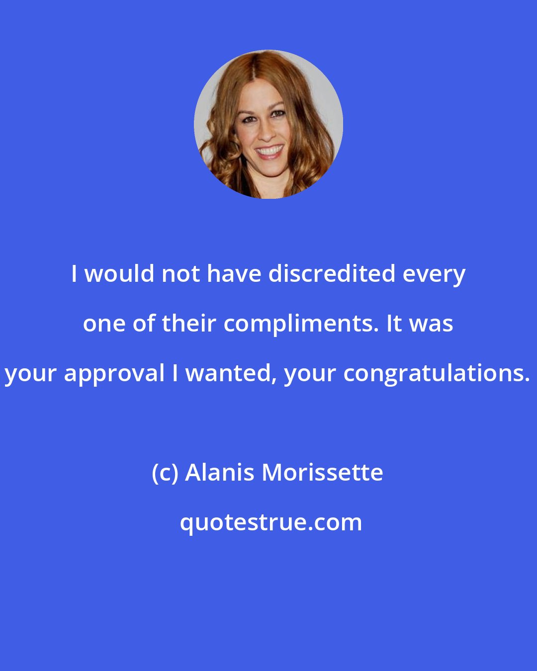 Alanis Morissette: I would not have discredited every one of their compliments. It was your approval I wanted, your congratulations.