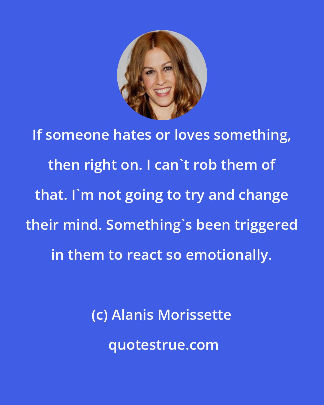 Alanis Morissette: If someone hates or loves something, then right on. I can't rob them of that. I'm not going to try and change their mind. Something's been triggered in them to react so emotionally.