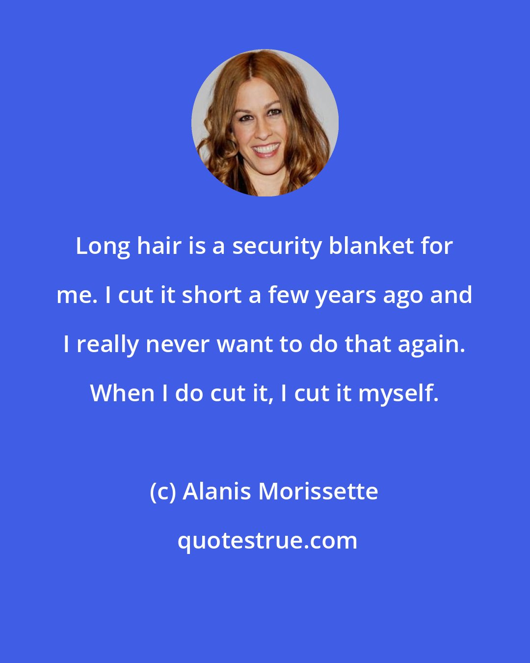 Alanis Morissette: Long hair is a security blanket for me. I cut it short a few years ago and I really never want to do that again. When I do cut it, I cut it myself.