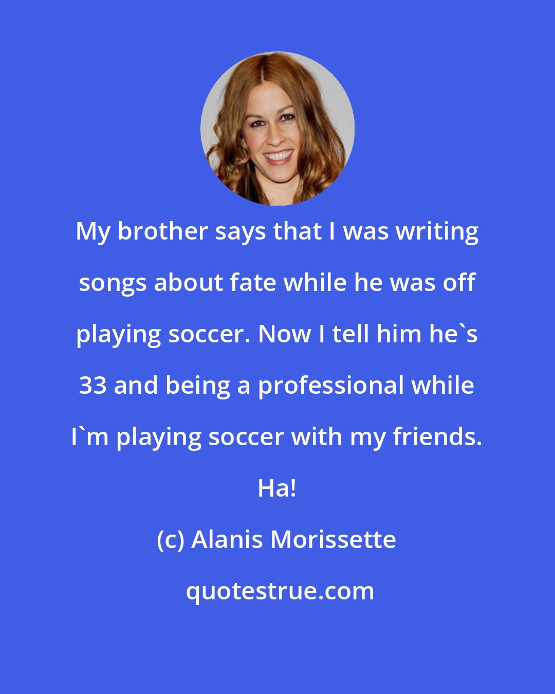 Alanis Morissette: My brother says that I was writing songs about fate while he was off playing soccer. Now I tell him he's 33 and being a professional while I'm playing soccer with my friends. Ha!