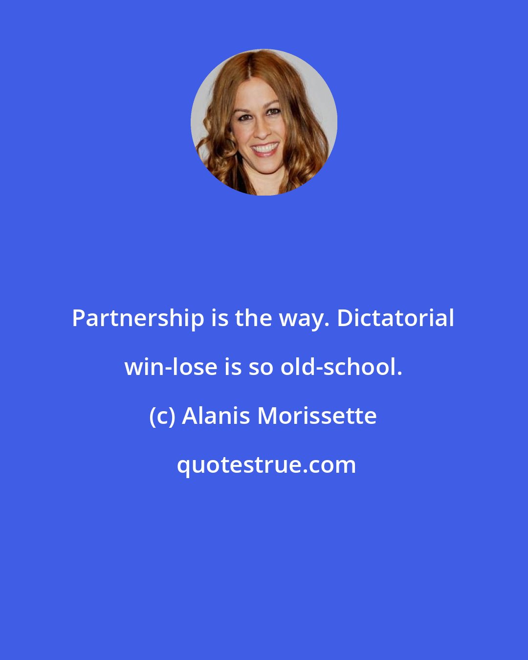 Alanis Morissette: Partnership is the way. Dictatorial win-lose is so old-school.