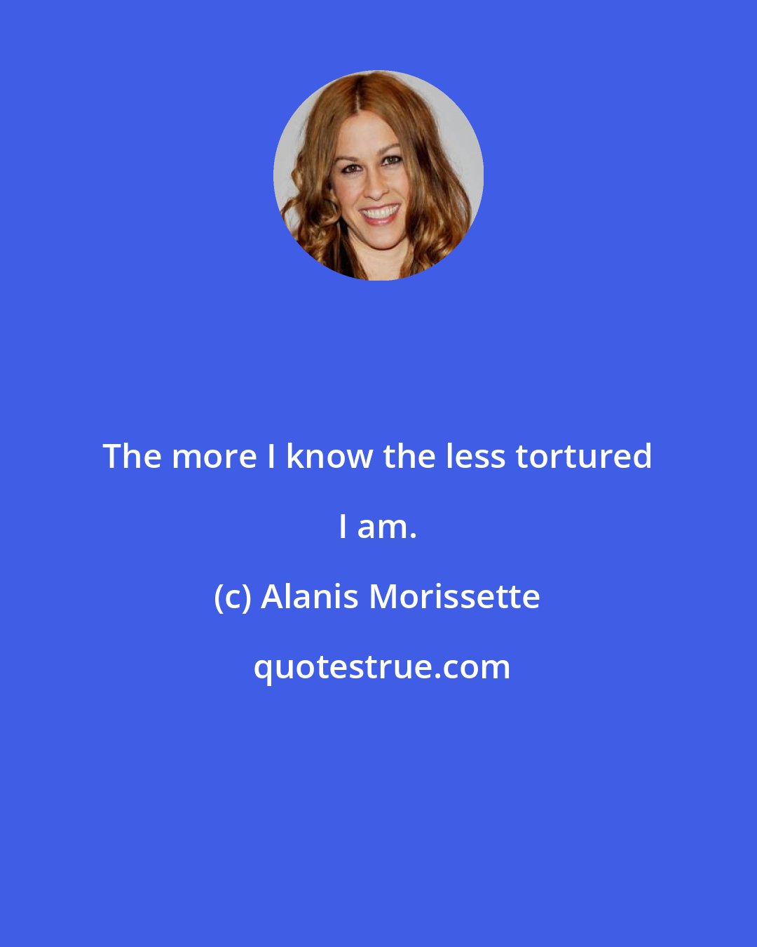 Alanis Morissette: The more I know the less tortured I am.