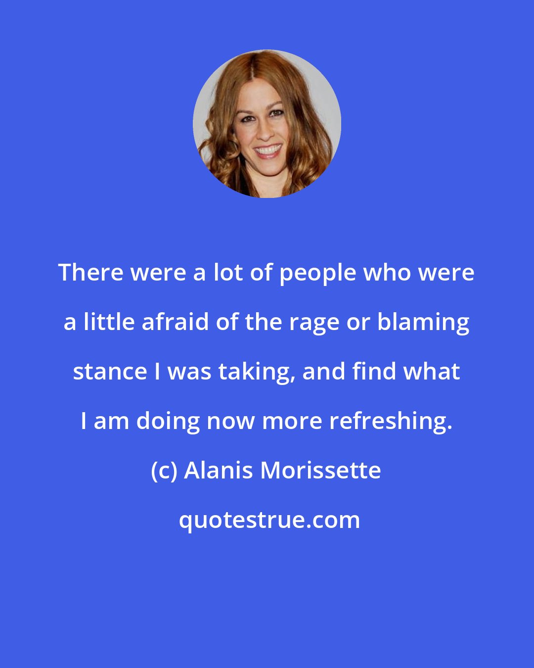 Alanis Morissette: There were a lot of people who were a little afraid of the rage or blaming stance I was taking, and find what I am doing now more refreshing.