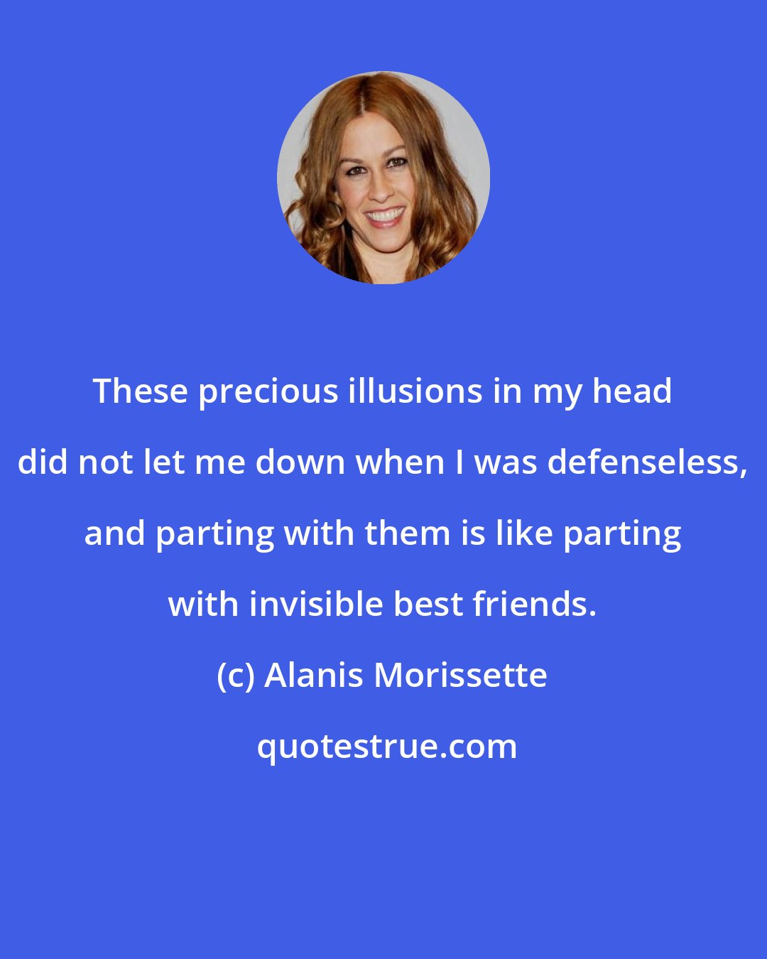 Alanis Morissette: These precious illusions in my head did not let me down when I was defenseless, and parting with them is like parting with invisible best friends.