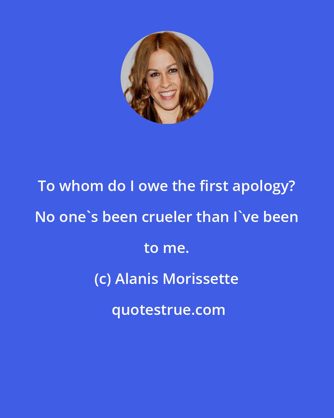 Alanis Morissette: To whom do I owe the first apology? No one's been crueler than I've been to me.