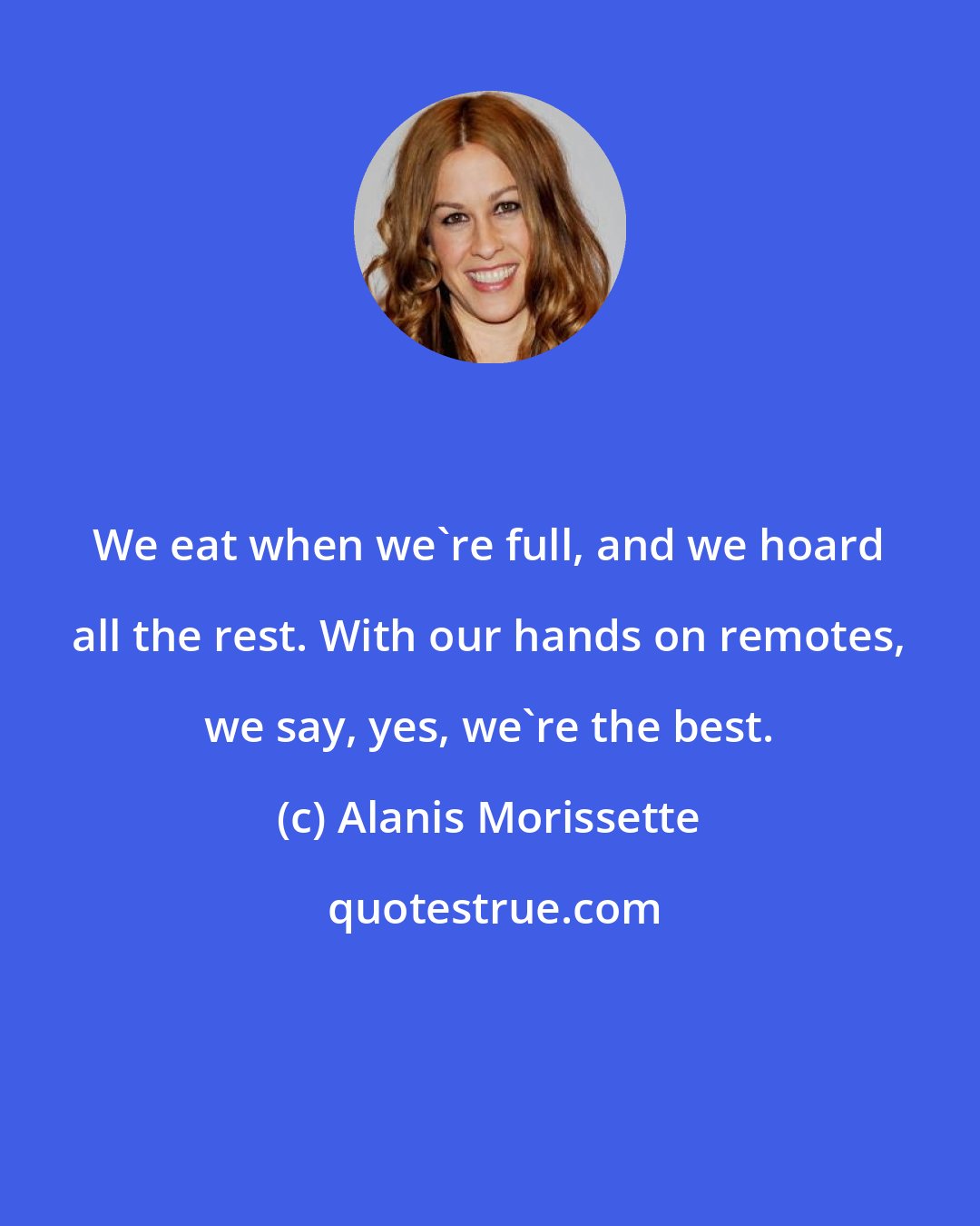 Alanis Morissette: We eat when we're full, and we hoard all the rest. With our hands on remotes, we say, yes, we're the best.