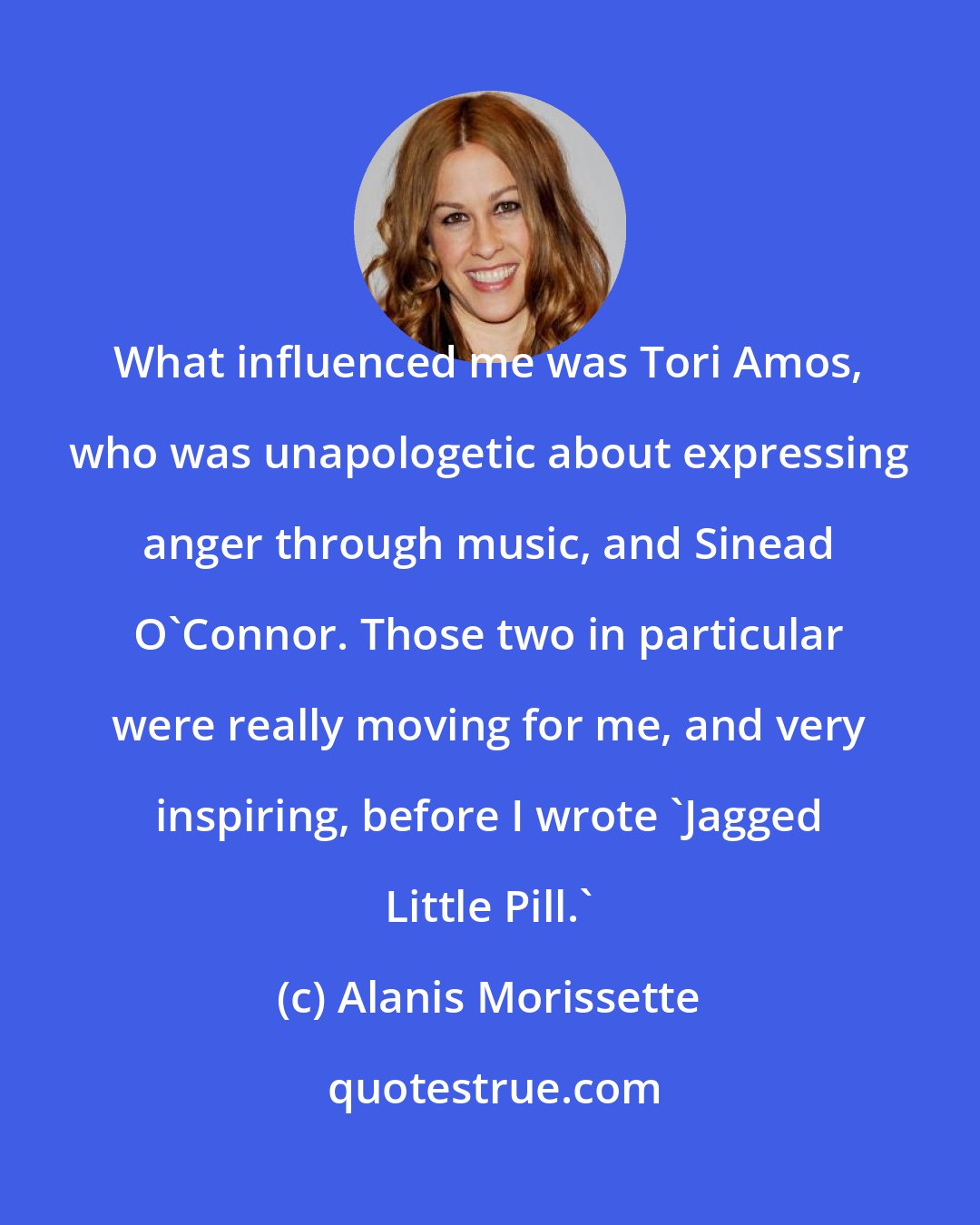 Alanis Morissette: What influenced me was Tori Amos, who was unapologetic about expressing anger through music, and Sinead O'Connor. Those two in particular were really moving for me, and very inspiring, before I wrote 'Jagged Little Pill.'