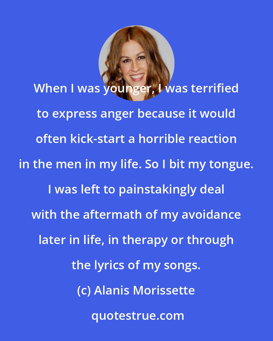 Alanis Morissette: When I was younger, I was terrified to express anger because it would often kick-start a horrible reaction in the men in my life. So I bit my tongue. I was left to painstakingly deal with the aftermath of my avoidance later in life, in therapy or through the lyrics of my songs.