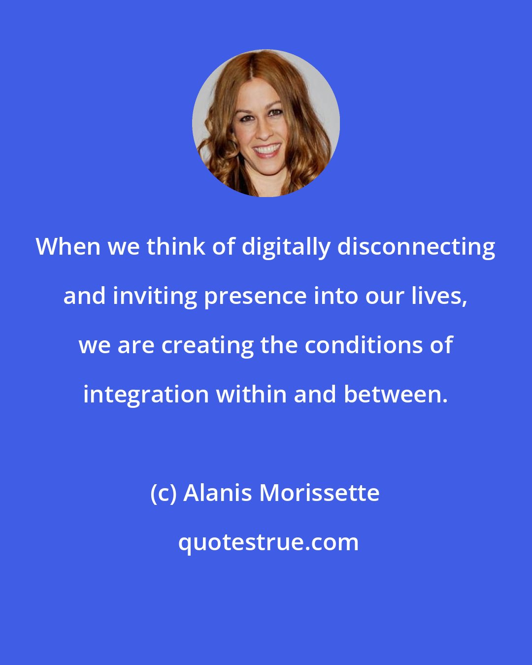 Alanis Morissette: When we think of digitally disconnecting and inviting presence into our lives, we are creating the conditions of integration within and between.