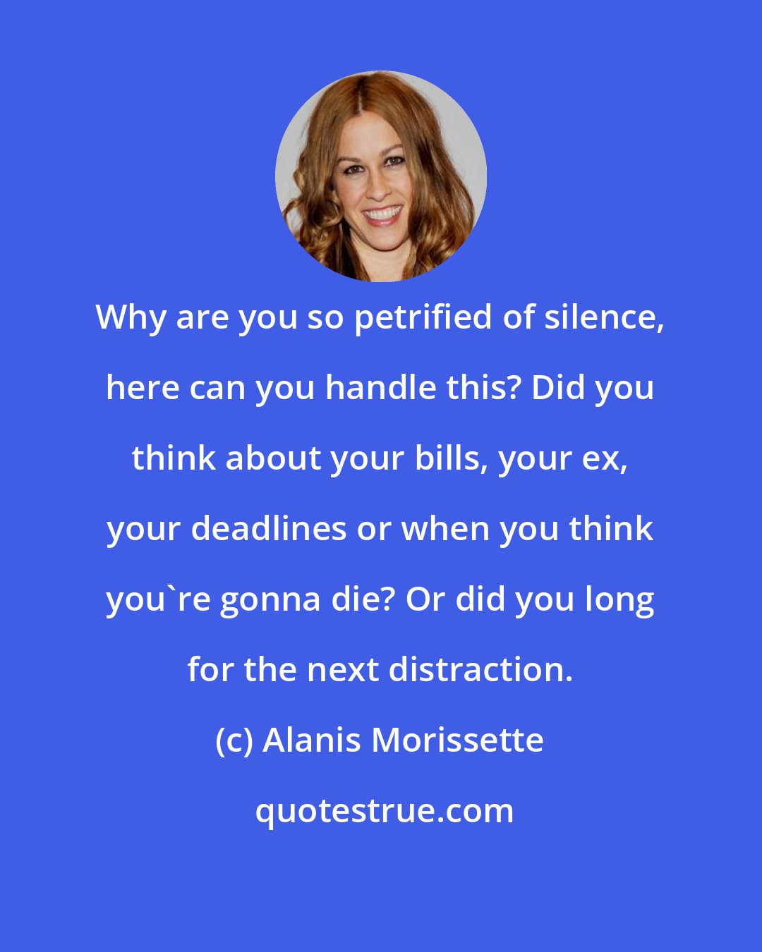 Alanis Morissette: Why are you so petrified of silence, here can you handle this? Did you think about your bills, your ex, your deadlines or when you think you're gonna die? Or did you long for the next distraction.