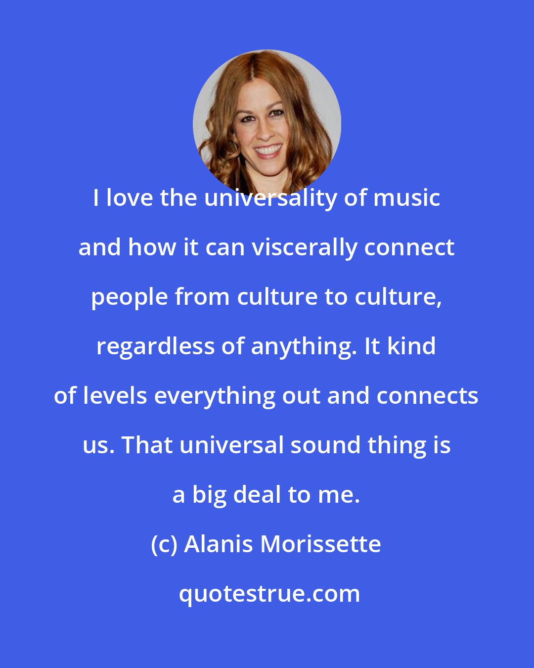 Alanis Morissette: I love the universality of music and how it can viscerally connect people from culture to culture, regardless of anything. It kind of levels everything out and connects us. That universal sound thing is a big deal to me.