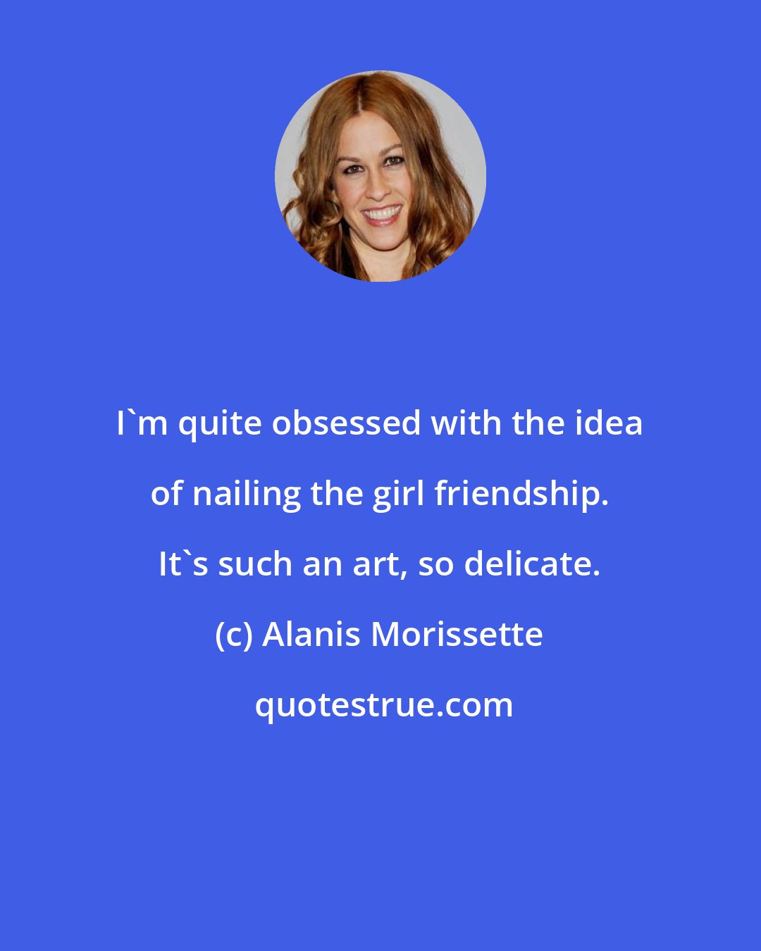 Alanis Morissette: I'm quite obsessed with the idea of nailing the girl friendship. It's such an art, so delicate.