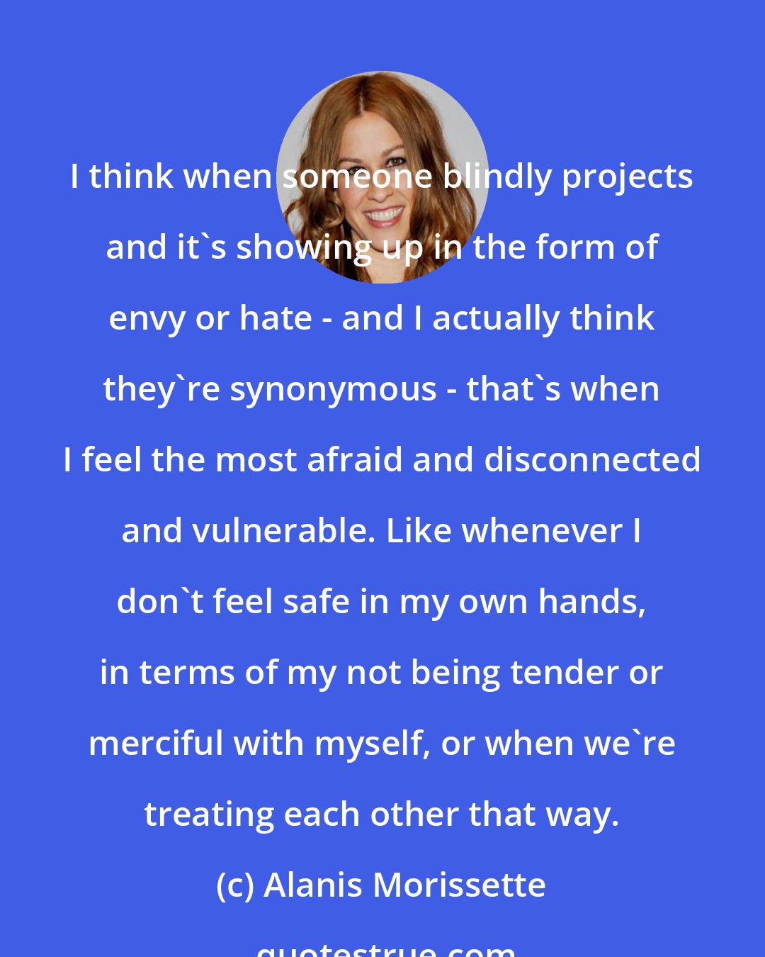 Alanis Morissette: I think when someone blindly projects and it's showing up in the form of envy or hate - and I actually think they're synonymous - that's when I feel the most afraid and disconnected and vulnerable. Like whenever I don't feel safe in my own hands, in terms of my not being tender or merciful with myself, or when we're treating each other that way.