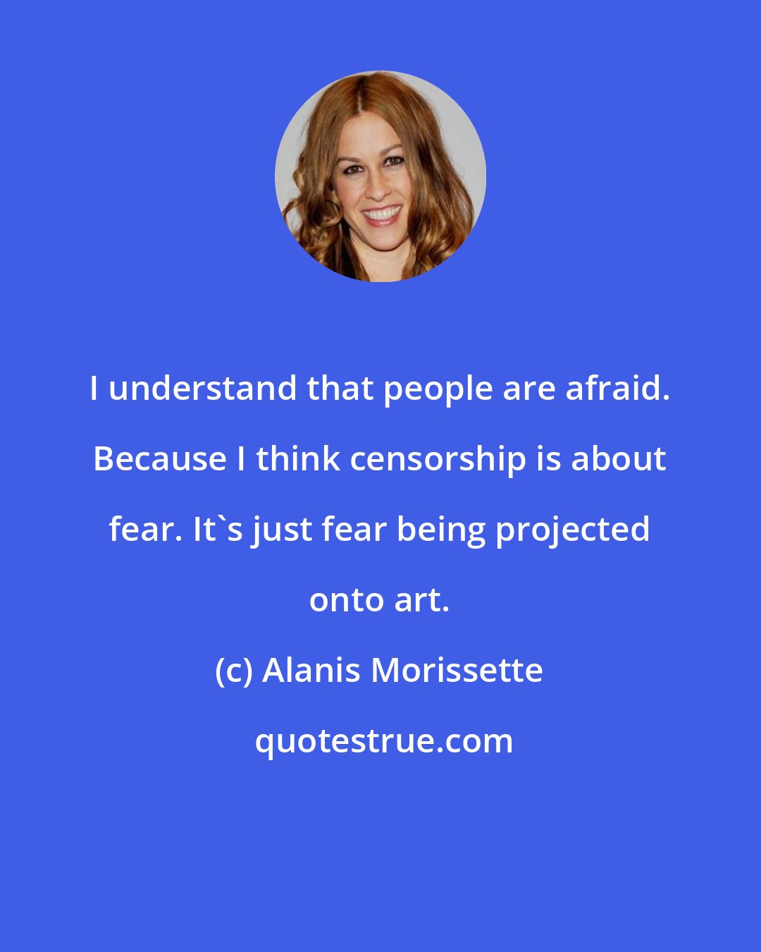 Alanis Morissette: I understand that people are afraid. Because I think censorship is about fear. It's just fear being projected onto art.