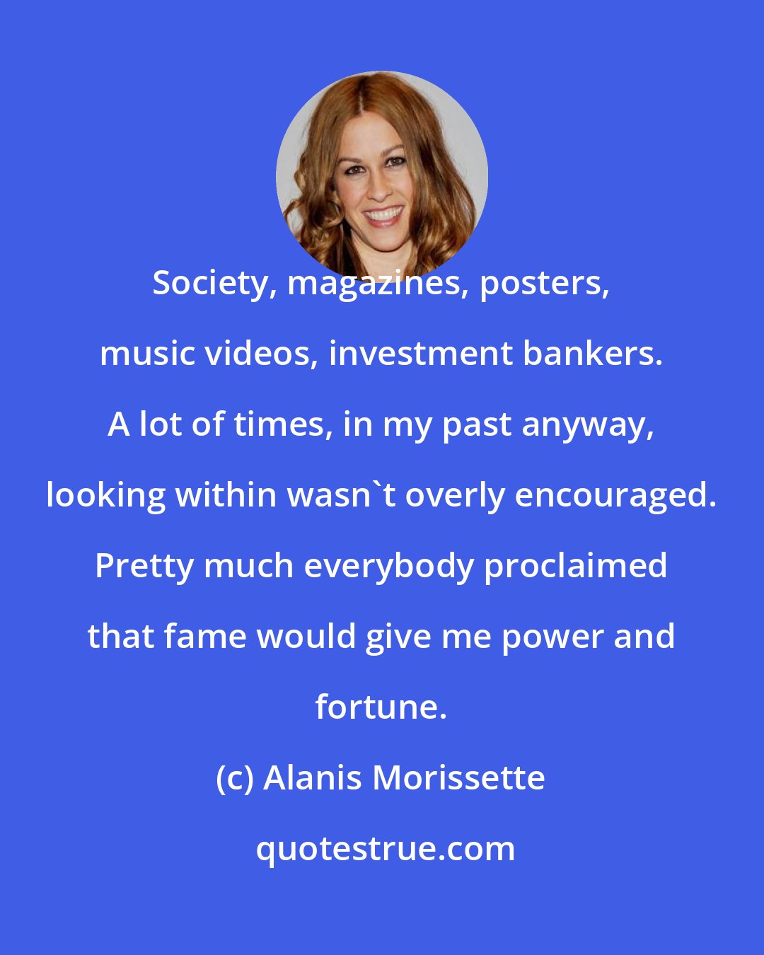 Alanis Morissette: Society, magazines, posters, music videos, investment bankers. A lot of times, in my past anyway, looking within wasn't overly encouraged. Pretty much everybody proclaimed that fame would give me power and fortune.