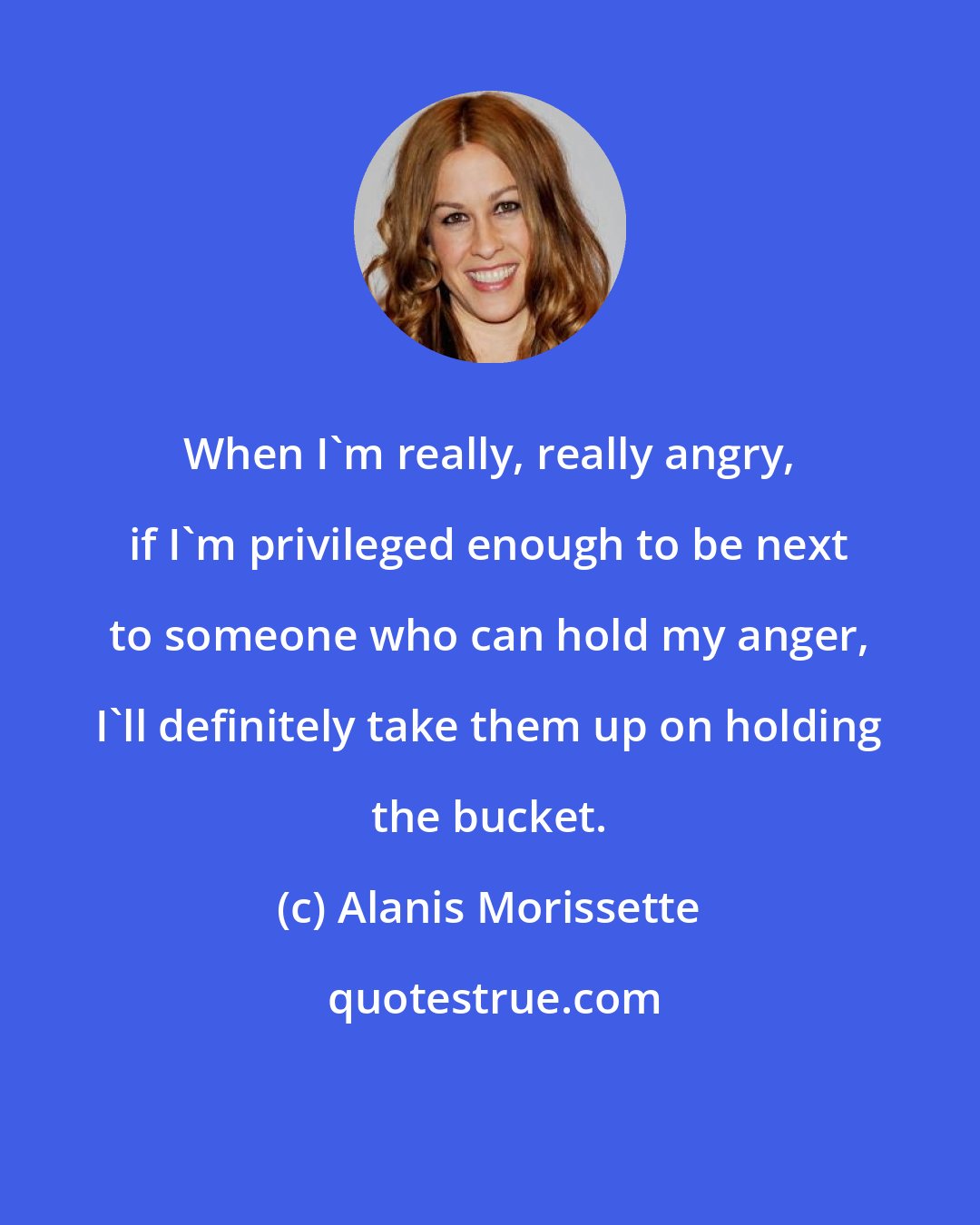 Alanis Morissette: When I'm really, really angry, if I'm privileged enough to be next to someone who can hold my anger, I'll definitely take them up on holding the bucket.